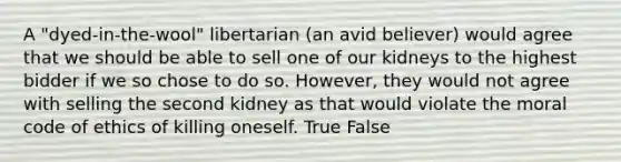 A "dyed-in-the-wool" libertarian (an avid believer) would agree that we should be able to sell one of our kidneys to the highest bidder if we so chose to do so. However, they would not agree with selling the second kidney as that would violate the moral code of ethics of killing oneself. True False