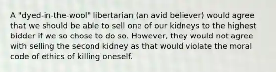 A "dyed-in-the-wool" libertarian (an avid believer) would agree that we should be able to sell one of our kidneys to the highest bidder if we so chose to do so. However, they would not agree with selling the second kidney as that would violate the moral code of ethics of killing oneself.