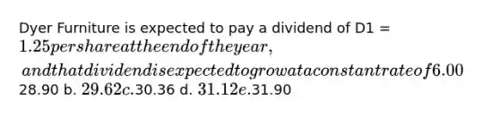 Dyer Furniture is expected to pay a dividend of D1 = 1.25 per share at the end of the year, and that dividend is expected to grow at a constant rate of 6.00% per year in the future. The company's beta is 1.15, the market risk premium is 5.50%, and the risk-free rate is 4.00%. What is Dyer's current stock price? a.28.90 b. 29.62 c.30.36 d. 31.12 e.31.90