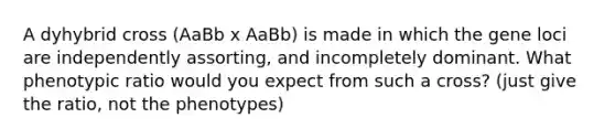 A dyhybrid cross (AaBb x AaBb) is made in which the gene loci are independently assorting, and incompletely dominant. What phenotypic ratio would you expect from such a cross? (just give the ratio, not the phenotypes)