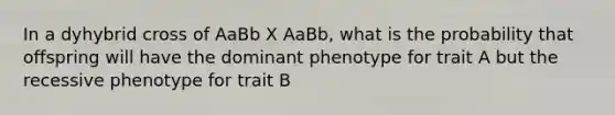 In a dyhybrid cross of AaBb X AaBb, what is the probability that offspring will have the dominant phenotype for trait A but the recessive phenotype for trait B