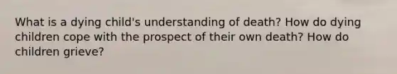 What is a dying child's understanding of death? How do dying children cope with the prospect of their own death? How do children grieve?