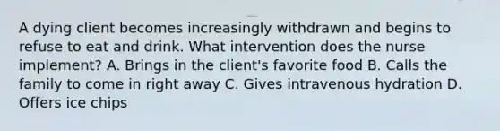 A dying client becomes increasingly withdrawn and begins to refuse to eat and drink. What intervention does the nurse implement? A. Brings in the client's favorite food B. Calls the family to come in right away C. Gives intravenous hydration D. Offers ice chips