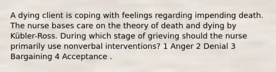 A dying client is coping with feelings regarding impending death. The nurse bases care on the theory of death and dying by Kübler-Ross. During which stage of grieving should the nurse primarily use nonverbal interventions? 1 Anger 2 Denial 3 Bargaining 4 Acceptance .