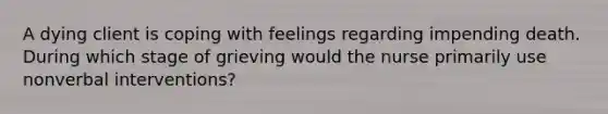 A dying client is coping with feelings regarding impending death. During which stage of grieving would the nurse primarily use nonverbal interventions?