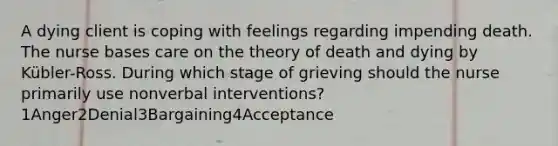 A dying client is coping with feelings regarding impending death. The nurse bases care on the theory of death and dying by Kübler-Ross. During which stage of grieving should the nurse primarily use nonverbal interventions?1Anger2Denial3Bargaining4Acceptance