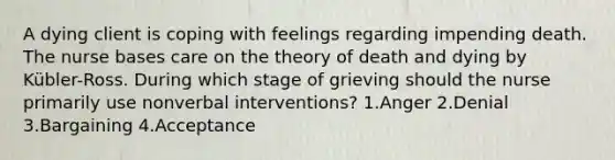 A dying client is coping with feelings regarding impending death. The nurse bases care on the theory of death and dying by Kübler-Ross. During which stage of grieving should the nurse primarily use nonverbal interventions? 1.Anger 2.Denial 3.Bargaining 4.Acceptance