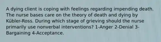 A dying client is coping with feelings regarding impending death. The nurse bases care on the theory of death and dying by Kübler-Ross. During which stage of grieving should the nurse primarily use nonverbal interventions? 1-Anger 2-Denial 3-Bargaining 4-Acceptance.