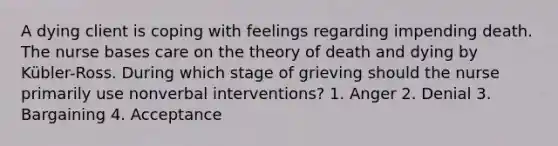 A dying client is coping with feelings regarding impending death. The nurse bases care on the theory of death and dying by Kübler-Ross. During which stage of grieving should the nurse primarily use nonverbal interventions? 1. Anger 2. Denial 3. Bargaining 4. Acceptance