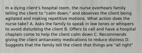 In a dying client's hospital room, the nurse overhears family telling the client to "calm down," and observes the client being agitated and making repetitive motions. What action does the nurse take? A. Asks the family to speak in low tones or whispers to avoid disturbing the client B. Offers to call and have a hospital chaplain come to help the client calm down C. Recommends giving the client antianxiety medications to reduce distress D. Suggests that the family tell the client that things are "all right"