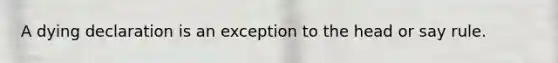 A dying declaration is an exception to the head or say rule.