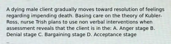 A dying male client gradually moves toward resolution of feelings regarding impending death. Basing care on the theory of Kubler-Ross, nurse Trish plans to use non verbal interventions when assessment reveals that the client is in the: A. Anger stage B. Denial stage C. Bargaining stage D. Acceptance stage