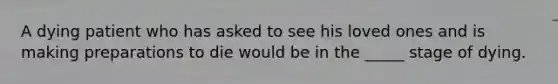 A dying patient who has asked to see his loved ones and is making preparations to die would be in the _____ stage of dying.
