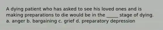 A dying patient who has asked to see his loved ones and is making preparations to die would be in the _____ stage of dying. a. anger b. bargaining c. grief d. preparatory depression