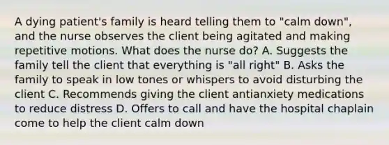 A dying patient's family is heard telling them to "calm down", and the nurse observes the client being agitated and making repetitive motions. What does the nurse do? A. Suggests the family tell the client that everything is "all right" B. Asks the family to speak in low tones or whispers to avoid disturbing the client C. Recommends giving the client antianxiety medications to reduce distress D. Offers to call and have the hospital chaplain come to help the client calm down