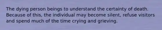 The dying person beings to understand the certainty of death. Because of this, the individual may become silent, refuse visitors and spend much of the time crying and grieving.