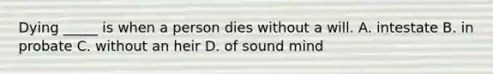 Dying _____ is when a person dies without a will. A. intestate B. in probate C. without an heir D. of sound mind