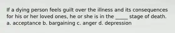 If a dying person feels guilt over the illness and its consequences for his or her loved ones, he or she is in the _____ stage of death. a. acceptance b. bargaining c. anger d. depression