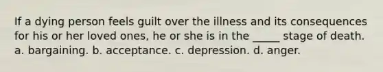 If a dying person feels guilt over the illness and its consequences for his or her loved ones, he or she is in the _____ stage of death. a. bargaining. b. acceptance. c. depression. d. anger.