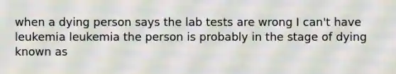 when a dying person says the lab tests are wrong I can't have leukemia leukemia the person is probably in the stage of dying known as