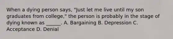 When a dying person says, "Just let me live until my son graduates from college," the person is probably in the stage of dying known as ______. A. Bargaining B. Depression C. Acceptance D. Denial