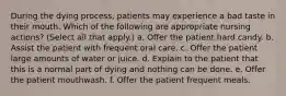 During the dying process, patients may experience a bad taste in their mouth. Which of the following are appropriate nursing actions? (Select all that apply.) a. Offer the patient hard candy. b. Assist the patient with frequent oral care. c. Offer the patient large amounts of water or juice. d. Explain to the patient that this is a normal part of dying and nothing can be done. e. Offer the patient mouthwash. f. Offer the patient frequent meals.