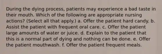 During the dying process, patients may experience a bad taste in their mouth. Which of the following are appropriate nursing actions? (Select all that apply.) a. Offer the patient hard candy. b. Assist the patient with frequent oral care. c. Offer the patient large amounts of water or juice. d. Explain to the patient that this is a normal part of dying and nothing can be done. e. Offer the patient mouthwash. f. Offer the patient frequent meals.