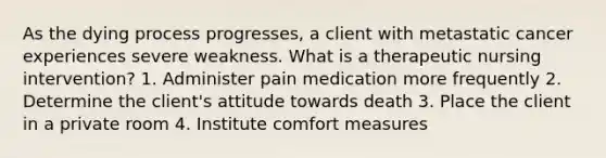 As the dying process progresses, a client with metastatic cancer experiences severe weakness. What is a therapeutic nursing intervention? 1. Administer pain medication more frequently 2. Determine the client's attitude towards death 3. Place the client in a private room 4. Institute comfort measures