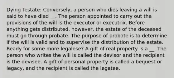 Dying Testate: Conversely, a person who dies leaving a will is said to have died __. The person appointed to carry out the provisions of the will is the executor or executrix. Before anything gets distributed, however, the estate of the deceased must go through probate. The purpose of probate is to determine if the will is valid and to supervise the distribution of the estate. Ready for some more legalese? A gift of real property is a __. The person who writes the will is called the devisor and the recipient is the devisee. A gift of personal property is called a bequest or legacy, and the recipient is called the legatee.