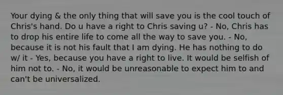 Your dying & the only thing that will save you is the cool touch of Chris's hand. Do u have a right to Chris saving u? - No, Chris has to drop his entire life to come all the way to save you. - No, because it is not his fault that I am dying. He has nothing to do w/ it - Yes, because you have a right to live. It would be selfish of him not to. - No, it would be unreasonable to expect him to and can't be universalized.