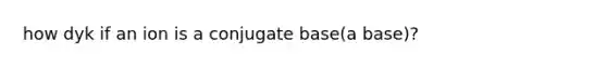 how dyk if an ion is a conjugate base(a base)?