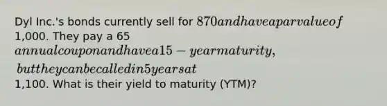 Dyl Inc.'s bonds currently sell for 870 and have a par value of1,000. They pay a 65annual coupon and have a 15-year maturity, but they can be called in 5 years at1,100. What is their yield to maturity (YTM)?