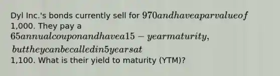 Dyl Inc.'s bonds currently sell for 970 and have a par value of1,000. They pay a 65 annual coupon and have a 15-year maturity, but they can be called in 5 years at1,100. What is their yield to maturity (YTM)?