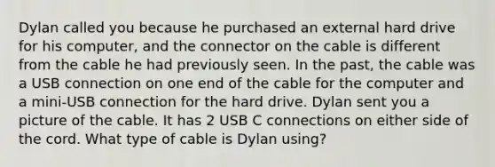 Dylan called you because he purchased an external hard drive for his computer, and the connector on the cable is different from the cable he had previously seen. In the past, the cable was a USB connection on one end of the cable for the computer and a mini-USB connection for the hard drive. Dylan sent you a picture of the cable. It has 2 USB C connections on either side of the cord. What type of cable is Dylan using?