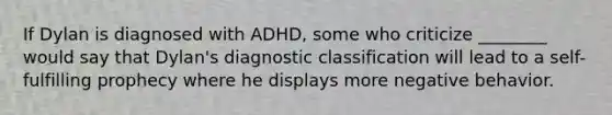 If Dylan is diagnosed with ADHD, some who criticize ________ would say that Dylan's diagnostic classification will lead to a self-fulfilling prophecy where he displays more negative behavior.