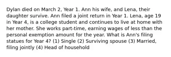 Dylan died on March 2, Year 1. Ann his wife, and Lena, their daughter survive. Ann filed a joint return in Year 1. Lena, age 19 in Year 4, is a college student and continues to live at home with her mother. She works part-time, earning wages of less than the personal exemption amount for the year. What is Ann's filing statues for Year 4? (1) Single (2) Surviving spouse (3) Married, filing jointly (4) Head of household