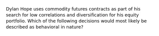 Dylan Hope uses commodity futures contracts as part of his search for low correlations and diversification for his equity portfolio. Which of the following decisions would most likely be described as behavioral in nature?