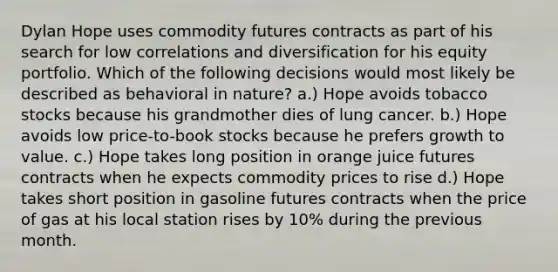 Dylan Hope uses commodity futures contracts as part of his search for low correlations and diversification for his equity portfolio. Which of the following decisions would most likely be described as behavioral in nature? a.) Hope avoids tobacco stocks because his grandmother dies of lung cancer. b.) Hope avoids low price-to-book stocks because he prefers growth to value. c.) Hope takes long position in orange juice futures contracts when he expects commodity prices to rise d.) Hope takes short position in gasoline futures contracts when the price of gas at his local station rises by 10% during the previous month.