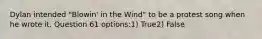 Dylan intended "Blowin' in the Wind" to be a protest song when he wrote it. Question 61 options:1) True2) False