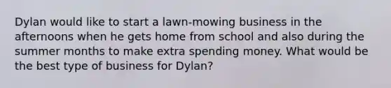 Dylan would like to start a lawn-mowing business in the afternoons when he gets home from school and also during the summer months to make extra spending money. What would be the best type of business for Dylan?