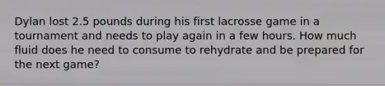Dylan lost 2.5 pounds during his first lacrosse game in a tournament and needs to play again in a few hours. How much fluid does he need to consume to rehydrate and be prepared for the next game?