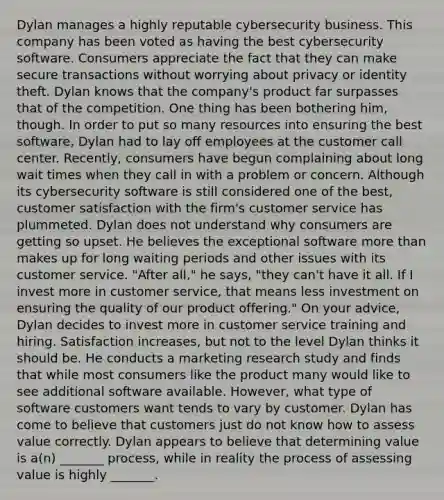 Dylan manages a highly reputable cybersecurity business. This company has been voted as having the best cybersecurity software. Consumers appreciate the fact that they can make secure transactions without worrying about privacy or identity theft. Dylan knows that the company's product far surpasses that of the competition. One thing has been bothering him, though. In order to put so many resources into ensuring the best software, Dylan had to lay off employees at the customer call center. Recently, consumers have begun complaining about long wait times when they call in with a problem or concern. Although its cybersecurity software is still considered one of the best, customer satisfaction with the firm's customer service has plummeted. Dylan does not understand why consumers are getting so upset. He believes the exceptional software more than makes up for long waiting periods and other issues with its customer service. "After all," he says, "they can't have it all. If I invest more in customer service, that means less investment on ensuring the quality of our product offering." On your advice, Dylan decides to invest more in customer service training and hiring. Satisfaction increases, but not to the level Dylan thinks it should be. He conducts a marketing research study and finds that while most consumers like the product many would like to see additional software available. However, what type of software customers want tends to vary by customer. Dylan has come to believe that customers just do not know how to assess value correctly. Dylan appears to believe that determining value is a(n) _______ process, while in reality the process of assessing value is highly _______.