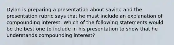 Dylan is preparing a presentation about saving and the presentation rubric says that he must include an explanation of compounding interest. Which of the following statements would be the best one to include in his presentation to show that he understands compounding interest?