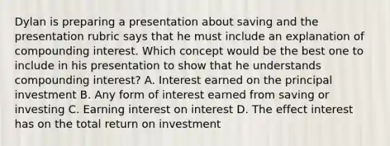 Dylan is preparing a presentation about saving and the presentation rubric says that he must include an explanation of compounding interest. Which concept would be the best one to include in his presentation to show that he understands compounding interest? A. Interest earned on the principal investment B. Any form of interest earned from saving or investing C. Earning interest on interest D. The effect interest has on the total return on investment