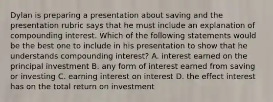 Dylan is preparing a presentation about saving and the presentation rubric says that he must include an explanation of compounding interest. Which of the following statements would be the best one to include in his presentation to show that he understands compounding interest? A. interest earned on the principal investment B. any form of interest earned from saving or investing C. earning interest on interest D. the effect interest has on the total return on investment