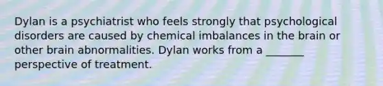 Dylan is a psychiatrist who feels strongly that psychological disorders are caused by chemical imbalances in the brain or other brain abnormalities. Dylan works from a _______ perspective of treatment.