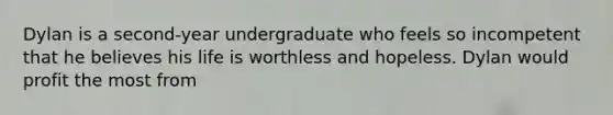 Dylan is a second-year undergraduate who feels so incompetent that he believes his life is worthless and hopeless. Dylan would profit the most from