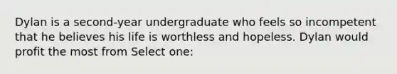 Dylan is a second-year undergraduate who feels so incompetent that he believes his life is worthless and hopeless. Dylan would profit the most from Select one: