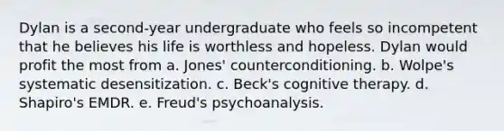 Dylan is a second-year undergraduate who feels so incompetent that he believes his life is worthless and hopeless. Dylan would profit the most from a. Jones' counterconditioning. b. Wolpe's systematic desensitization. c. Beck's cognitive therapy. d. Shapiro's EMDR. e. Freud's psychoanalysis.