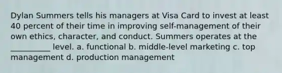 Dylan Summers tells his managers at Visa Card to invest at least 40 percent of their time in improving self-management of their own ethics, character, and conduct. Summers operates at the __________ level. a. functional b. middle-level marketing c. top management d. production management